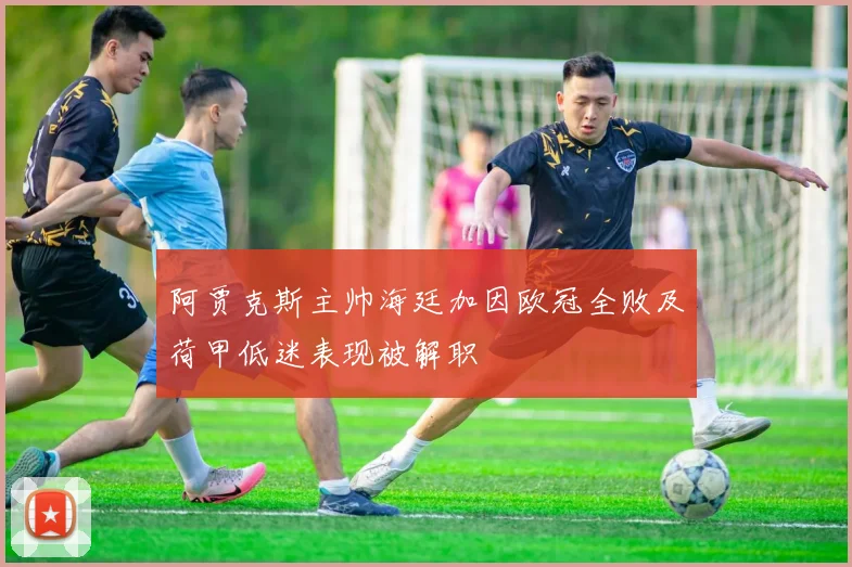 阿贾克斯主帅海廷加因欧冠全败及荷甲低迷表现被解职
