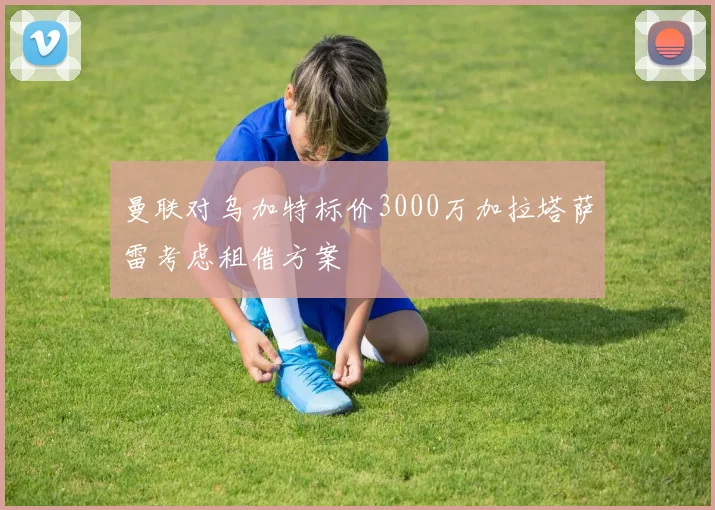曼联对乌加特标价3000万加拉塔萨雷考虑租借方案