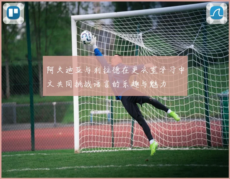 阿夫迪亚与利拉德在更衣室学习中文共同挑战语言的乐趣与魅力