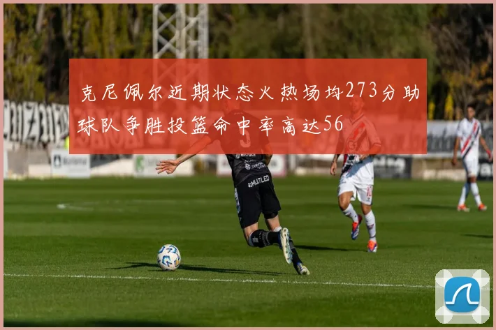 克尼佩尔近期状态火热场均273分助球队争胜投篮命中率高达56