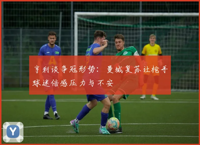 亨利谈争冠形势：曼城复苏让枪手球迷倍感压力与不安