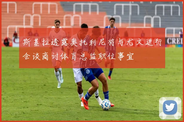 斯基拉透露奥托利尼将与尤文进行会谈商讨体育总监职位事宜