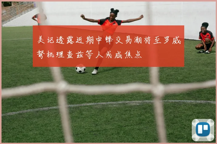 美记透露近期中锋交易潮将至罗威弩机理查兹等人或成焦点