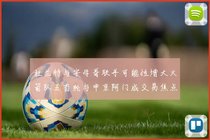 杜兰特与字母哥联手可能性增大火箭队五首轮与申京阿门成交易焦点
