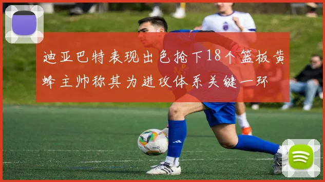 迪亚巴特表现出色抢下18个篮板黄蜂主帅称其为进攻体系关键一环