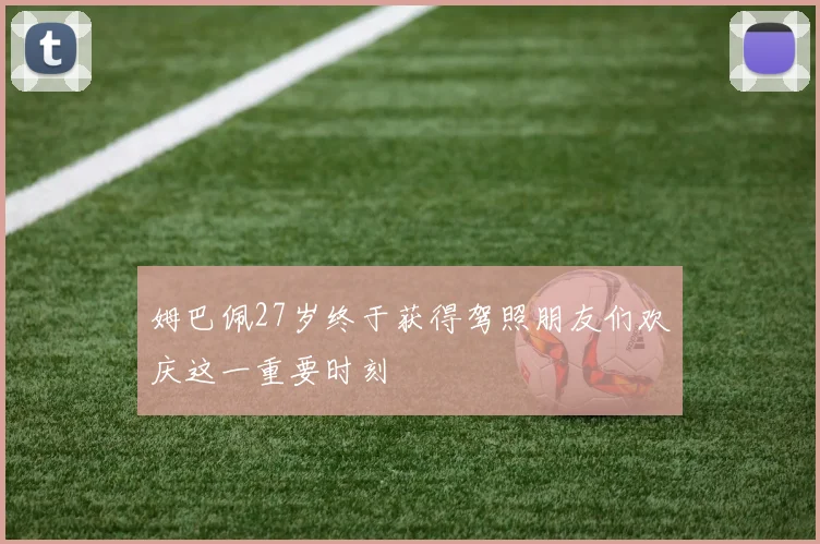 姆巴佩27岁终于获得驾照朋友们欢庆这一重要时刻