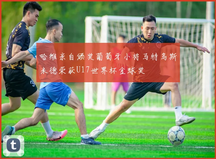 哈维亲自颁奖葡萄牙小将马特乌斯米德荣获U17世界杯金球奖