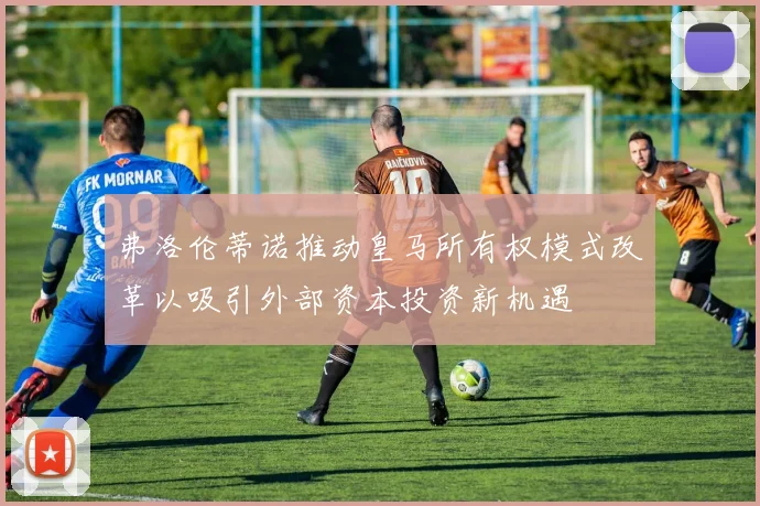 弗洛伦蒂诺推动皇马所有权模式改革以吸引外部资本投资新机遇