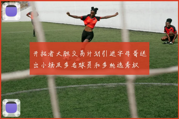 开拓者大胆交易计划引进字母哥送出小杨及多名球员和多轮选秀权