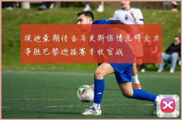 埃迪豪期待吉马良斯伤情无碍全力争胜巴黎迎接赛季收官战
