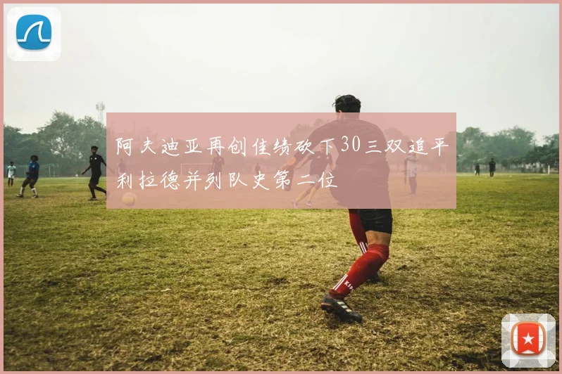 阿夫迪亚再创佳绩砍下30三双追平利拉德并列队史第二位