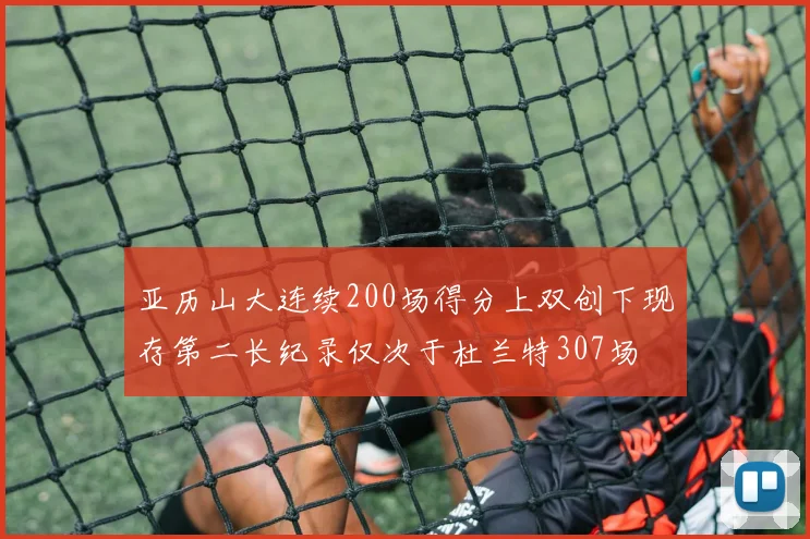 亚历山大连续200场得分上双创下现存第二长纪录仅次于杜兰特307场