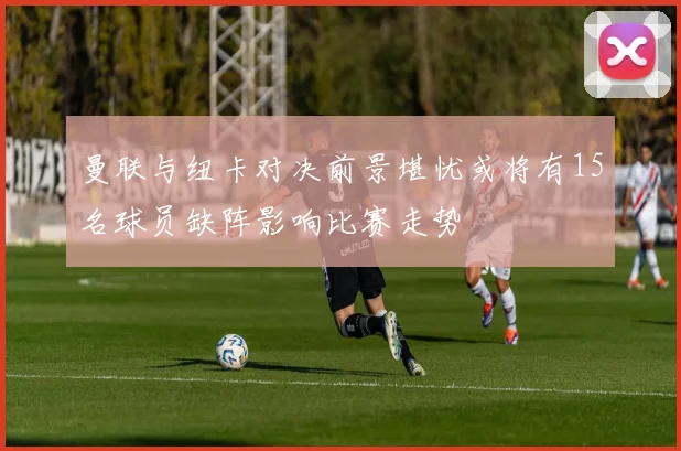 曼联与纽卡对决前景堪忧或将有15名球员缺阵影响比赛走势