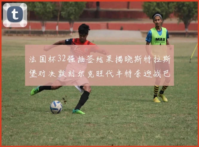 法国杯32强抽签结果揭晓斯特拉斯堡对决敦刻尔克旺代丰特奈迎战巴黎圣日耳曼