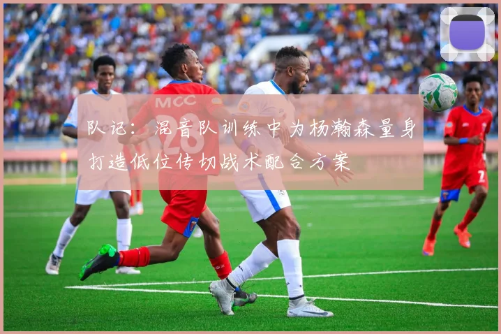 队记：混音队训练中为杨瀚森量身打造低位传切战术配合方案