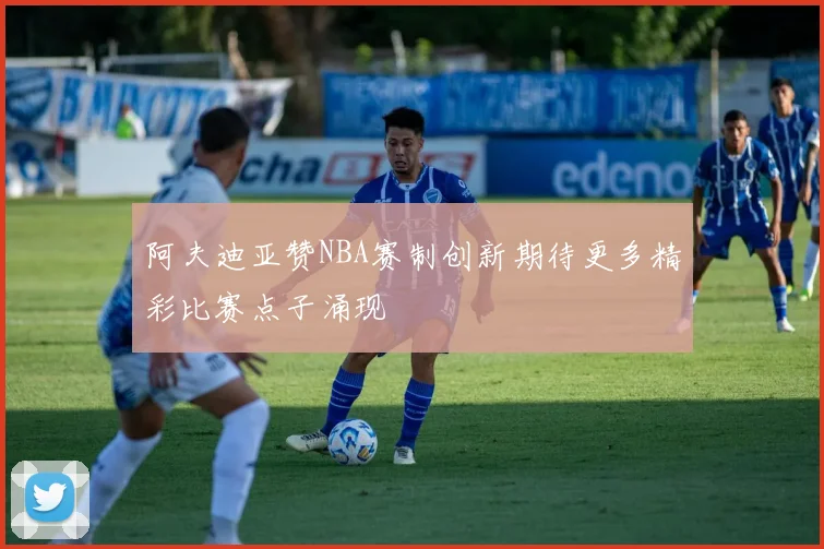 阿夫迪亚赞NBA赛制创新期待更多精彩比赛点子涌现