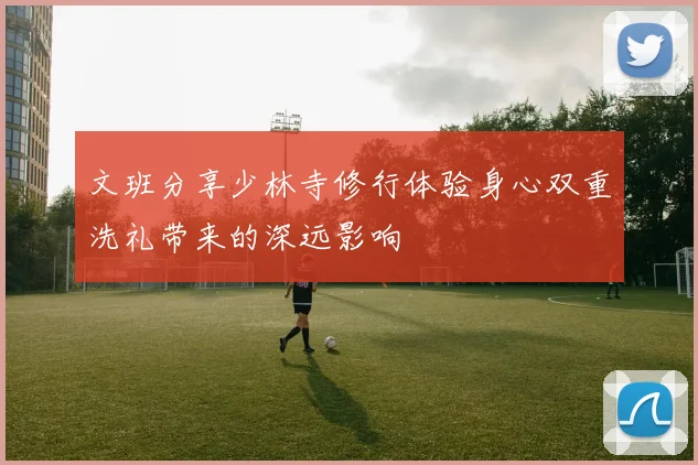 文班分享少林寺修行体验身心双重洗礼带来的深远影响