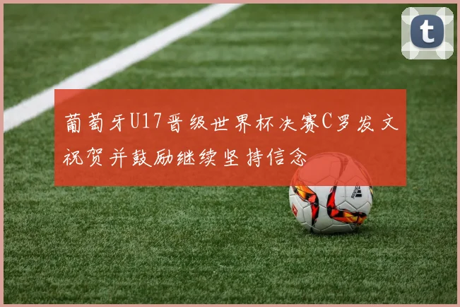 葡萄牙U17晋级世界杯决赛C罗发文祝贺并鼓励继续坚持信念