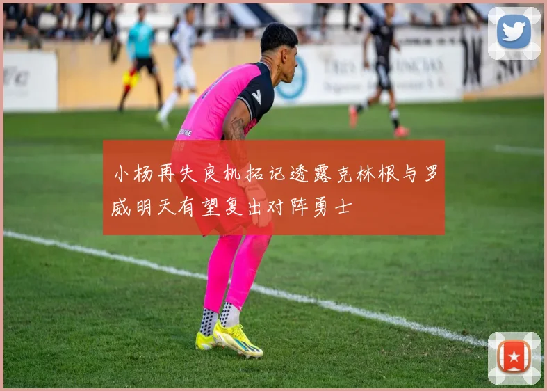 小杨再失良机拓记透露克林根与罗威明天有望复出对阵勇士
