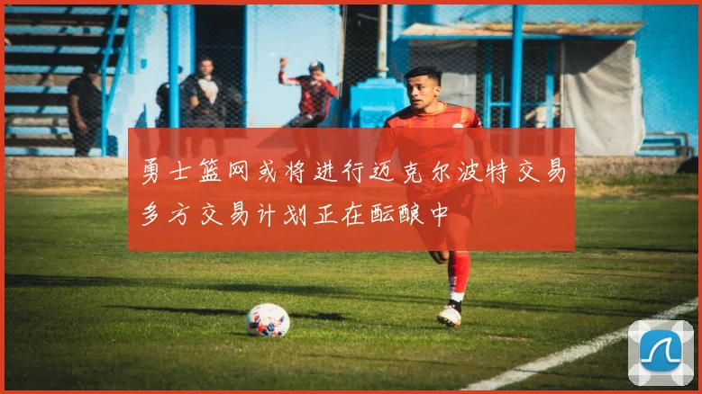 勇士篮网或将进行迈克尔波特交易多方交易计划正在酝酿中