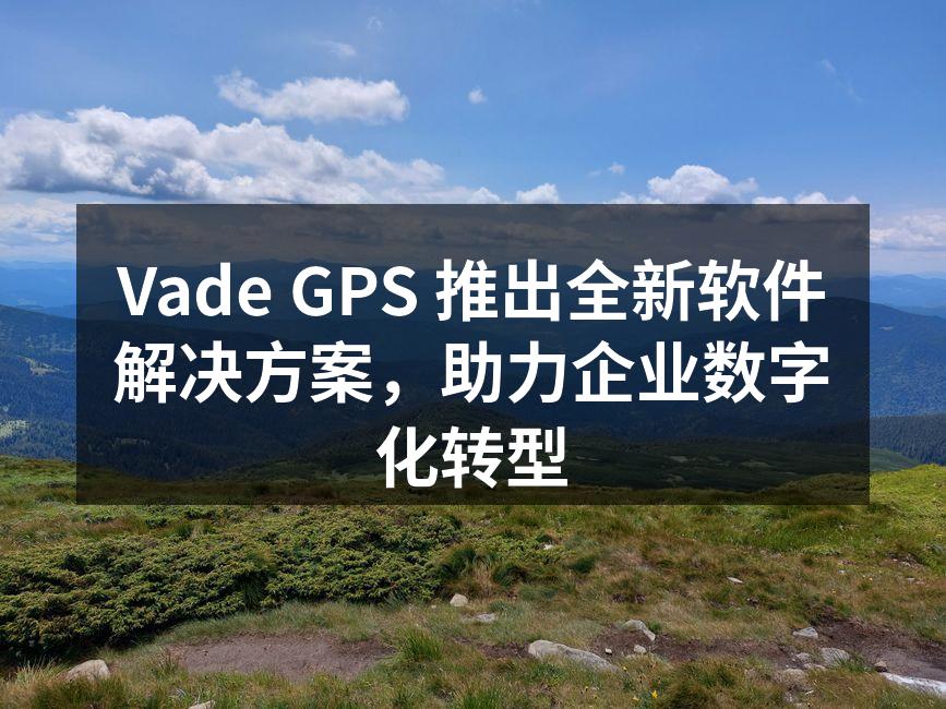 Vade GPS 推出全新软件解决方案，助力企业数字化转型