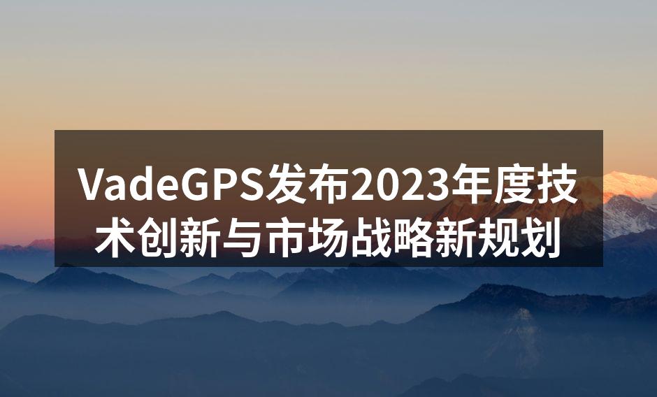 VadeGPS发布2023年度技术创新与市场战略新规划